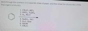 Work through the synthesis on a separate sheet of paper, and then draw the structure(s) of the
final organic productiss
1. CH,CL. AICI
2. HNO, H₂SO
3. H, Pd/C
4. NaNO₂, HCI
5. H₂O, heat
6. NaOH
7. CH₁CI