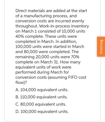 Direct materials are added at the start
of a manufacturing process, and
conversion costs are incurred evenly
throughout. Work-in-process inventory
on March 1 consisted of 10,000 units
40% complete. These units were
completed in March. In addition,
100,000 units were started in March
and 80,000 were completed. The
remaining 20,000 units were 70%
complete on March 31. How many
equivalent units of work were
performed during March for
conversion costs (assuming FIFO cost
flow)?
A. 104,000 equivalent units.
B. 110,000 equivalent units.
C. 80,000 equivalent units.
D. 100,000 equivalent units.
Training