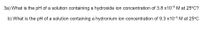 3a) What is the pH of a solution containing a hydroxide ion concentration of 3.8 x10-6 M at 25°C?
b) What is the pH of a solution containing a hydronium ion concentration of 9.3 x10-5 M at 25°C
