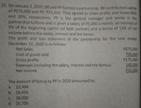 15. On January 2, 2020, BB and PP formed a partnership. BB contributed capital
of P175,000 and PP, P25,000. They agreed to share profits and losses 80%
and 20%, respectively. PP is the general manager and works in the
partnership fulltime and is given a salary of P5,000 a month; an interest of
5% of the beginning capital (of both partner) and a bonus of 15% of net
income before the salary, interest and the bonus.
The profit and loss statement of the 'partnership for the year ended
December 31, 2020 is as follows:
P875,000
700,000
P175,000
143,000
P32,000
Net Sales
Cost of goods sold
Gross profits
'Expenses (including the salary, interest and the bonus)
Net income
The amount of bonus to PP in 2020 amounted to:
a. 13,304
b. 16,456
18,000
d. 20,700
с.
