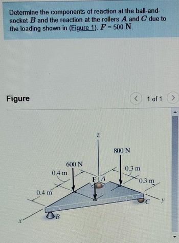 Determine the components of reaction at the ball-and-
socket B and the reaction at the rollers A and C due to
the loading shown in (Figure 1). F = 500 N.
Figure
X
0.4 m
0.4 m
600 N
OB
N
FIA
800 N
< 1 of 1
0.3 m
0.3 m
>