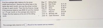 Find the average daily balance for the given
credit-card account. Assume the billing date is the
same day each month, and use the actual number
of days in each month. Then find the finance charge
if the previous balance was $956.32 and the interest
is 1.7% per month on the average daily balance.
Finally, find the balance at the end of the billing
cycle.
The average daily balance is $
May 17
May 19
May 25
May 28
June 3
June 6
June 10
June 14
Billing Date
Mail Order
Returns
Wine
Payment
Returns
Birthday Gift
Cash Advance
(Round to the nearest cent as needed.)
XXX
$31.33
$ 30.21
$ 30.41
$128
$75.55
$120
$150