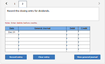 1
2
Record the closing entry for dividends.
Note: Enter debits before credits.
Date
Dec 31
Record entry
General Journal
Clear entry
Debit
Credit
View general journal