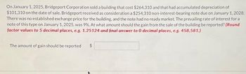 On January 1, 2025, Bridgeport Corporation sold a building that cost $264,310 and that had accumulated depreciation of
$101,310 on the date of sale. Bridgeport received as consideration a $254,310 non-interest-bearing note due on January 1, 2028.
There was no established exchange price for the building, and the note had no ready market. The prevailing rate of interest for a
note of this type on January 1, 2025, was 9%. At what amount should the gain from the sale of the building be reported? (Round
factor values to 5 decimal places, e.g. 1.25124 and final answer to 0 decimal places, e.g. 458,581.)
The amount of gain should be reported
$