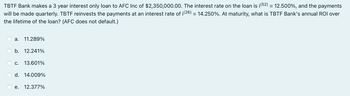 TBTF Bank makes a 3 year interest only loan to AFC Inc of $2,350,000.00. The interest rate on the loan is ¡ (52) = 12.500%, and the payments
will be made quarterly. TBTF reinvests the payments at an interest rate of ¡(26) = 14.250%. At maturity, what is TBTF Bank's annual ROI over
the lifetime of the loan? (AFC does not default.)
a. 11.289%
b. 12.241%
C. 13.601%
d. 14.009%
e. 12.377%