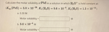 Calculate the molar solubility of PbS in a solution in which H3O+ is held constant at:
(Ksp (PbS) = 3.0 x 10-28, K₁ (H2S) = 9.6 x 108, K₂ (H2S) = 1.3 x 10-14)
a. 0.30 M
Molar solubility=
b. 3.0 x 10 M
Molar solubility =
M
M