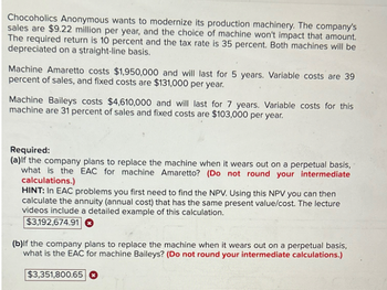 Chocoholics Anonymous wants to modernize its production machinery. The company's
sales are $9.22 million per year, and the choice of machine won't impact that amount.
The required return is 10 percent and the tax rate is 35 percent. Both machines will be
depreciated on a straight-line basis.
Machine Amaretto costs $1,950,000 and will last for 5 years. Variable costs are 39
percent of sales, and fixed costs are $131,000 per year.
Machine Baileys costs $4,610,000 and will last for 7 years. Variable costs for this
machine are 31 percent of sales and fixed costs are $103,000 per year.
Required:
(a)If the company plans to replace the machine when it wears out on a perpetual basis,
what is the EAC for machine Amaretto? (Do not round your intermediate
calculations.)
HINT: In EAC problems you first need to find the NPV. Using this NPV you can then
calculate the annuity (annual cost) that has the same present value/cost. The lecture
videos include a detailed example of this calculation.
$3,192,674.91
(b)If the company plans to replace the machine when it wears out on a perpetual basis,
what is the EAC for machine Baileys? (Do not round your intermediate calculations.)
$3,351,800.65