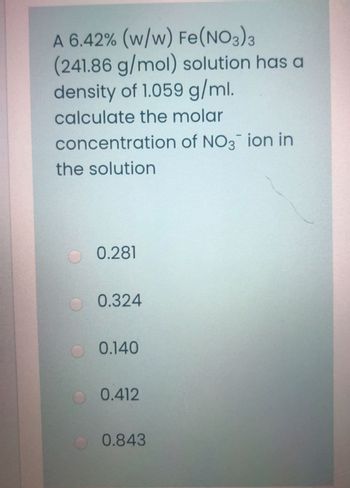 A 6.42% (w/w) Fe(NO3)3
(241.86 g/mol) solution has a
density of 1.059 g/ml.
calculate the molar
concentration of NO3 ion in
the solution
0.281
0.324
0.140
0.412
0.843