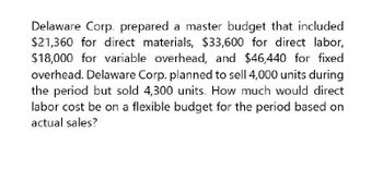 Delaware Corp. prepared a master budget that included
$21,360 for direct materials, $33,600 for direct labor,
$18,000 for variable overhead, and $46,440 for fixed
overhead. Delaware Corp. planned to sell 4,000 units during
the period but sold 4,300 units. How much would direct
labor cost be on a flexible budget for the period based on
actual sales?