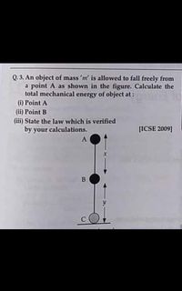 Q. 3. An object of mass 'm' is allowed to fall freely from
a point A as shown in the figure. Calculate the
total mechanical energy of object at:
(i) Point A
(ii) Point B
(iii) State the law which is verified
by your calculations.
[ICSE 2009]
A
