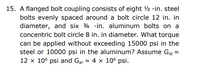 15. A flanged bolt coupling consists of eight ½ -in. steel
bolts evenly spaced around a bolt circle 12 in. in
diameter, and six 4 -in. aluminum bolts on a
concentric bolt circle 8 in. in diameter. What torque
can be applied without exceeding 15000 psi in the
steel or 10000 psi in the aluminum? Assume Gst =
12 x 106 psi and Gal = 4 x 106 psi.
