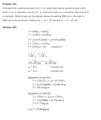 Problem 331
A flanged bolt coupling consists of six ½ -in. steel bolts evenly spaced around a bolt
circle 12 in. in diameter, and four ¾a -in. aluminum bolts on a concentric bolt circle 8 in.
in diameter. What torque can be applied without exceeding 9000 psi in the steel or
6000 psi in the aluminum? Assume Gst = 12 x 10° psi and Ga = 4 x 10° psi.
Solution 331
T= (PRn),; + (PRn)a
T= (AtRn)s: + (AtRn)a
T=D 올짜42)2ta(6)(6) + 을 찌94)2ra(4) (4)
T= 2.25nT + 2.25T
T= 2.25T(Tst + Tai)
→ Equation (1)
GR
GR
(12x10°)(6)
(4x 10°)(4)
→ Equation (2a)
Tal = Tst
→ Equation (2b)
Equations (1) and (2a)
T-2.25π(을 Tai + Ta)=12.375TTal
T = 12.375r(6000) = 74 250n lb-in
T= 233.26 kip-in
Equations (1) and (2b)
T= 2.25r(Ts: + Ts:) = 2.75nts:
T= 2.25t(9000) = 24 750n lb-in
T= 77.75 kip-in
Use T = 77.75 kip-in
