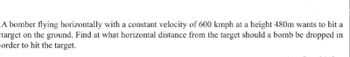 A bomber flying horizontally with a constant velocity of 600 kmph at a height 480m wants to hit a
target on the ground. Find at what horizontal distance from the target should a bomb be dropped in
order to hit the target.