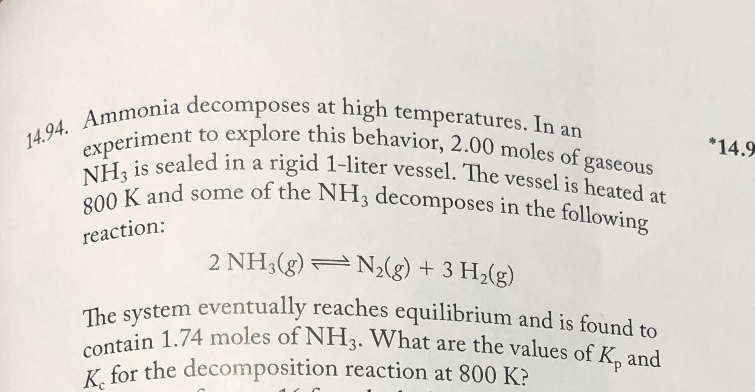 14.94. Ammonia decomposes at high temperatures. In an
experiment to explore this behavior, 2.00 moles of gaseous
NH, is sealed in a rigid 1-liter vessel. The vessel is heated at
*14.9
800 K and some of the NH3 decomposes in the following
reaction:
2 NH3(g) N2(g) + 3 H2(g)
The system eventually reaches equilibrium and is found to
contain 1.74 moles of NH3. What are the values of K, and
K. for the decomposition reaction at 800 K?
