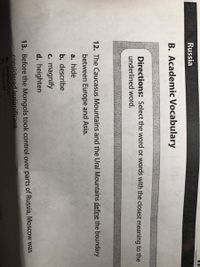 Russia
B. Academic Vocabulary
Directions: Select the word or words with the closest meaning to the
underlined word.
12. The Caucasus Mountains and the Ural Mountains define the boundary
between Europe and Asia.
a. hide
b. describe
c. magnify
d. heighten
13. Before the Mongols took control over parts of Russia, Moscow was
considered insignificant.
a. popualous
b. cultural
