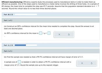 Efficient manufacturing: Efficiency experts study the processes used to manufacture items in order to make them as
efficient as possible. One of the steps used to manufacture a metal clamp involves the drilling of three holes. In a sample of
60 clamps, the mean time to complete this step was 45.5 seconds. Assume that the population standard deviation is 7
seconds. Round the critical value to no less than three decimal places.
Part: 0 / 2
Part 1 of 2
(a) Construct an 80% confidence interval for the mean time needed to complete this step. Round the answer to at
least one decimal place.
An 80% confidence interval for the mean is <µ<
Part: 1 / 2
Part 2 of 2
X
Ś
(b) Find the sample size needed so that a 99.5% confidence interval will have margin of error of 1.5.
A sample size of is needed in order to obtain a 99.5% confidence interval with a
margin error of 1.5. Round the sample size up to the nearest integer.
X
3
=
