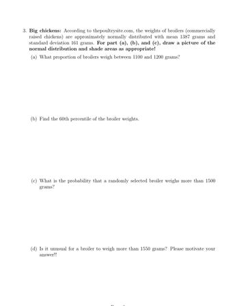 3. Big chickens: According to thepoultrysite.com, the weights of broilers (commercially
raised chickens) are approximately normally distributed with mean 1387 grams and
standard deviation 161 grams. For part (a), (b), and (c), draw a picture of the
normal distribution and shade areas as appropriate!
(a) What proportion of broilers weigh between 1100 and 1200 grams?
(b) Find the 60th percentile of the broiler weights.
(c) What is the probability that a randomly selected broiler weighs more than 1500
grams?
(d) Is it unusual for a broiler to weigh more than 1550 grams? Please motivate your
answer!!