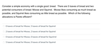 Consider a simple economy with a single good: bread. There are 5 loaves of bread and two
potential consumers of bread: Moose and Squirrel. Moose likes consuming as much bread as
possible, and Squirrel likes consuming as little bread as possible. Which of the following
allocations is Pareto efficient?
O loaves of bread for Moose, 5 loaves of bread for Squirrel
2 loaves of bread for Moose, 2 loaves of bread for Squirrel
O loaves of bread for Moose, 0 loaves of bread for Squrirrel
5 loaves of bread for Moose, O loaves of bread for Squirrel
