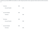 Novak Corp. purchases $580 of merchandise on credit. Using the periodic inventory approach, Novak would record this transaction
as:
Inventory
580
Accounts Payable
580
Accounts Payable
580
Inventory
580
Purchases
580
Accounts Payable
580
Accounts Payable
580
Purchases
580
