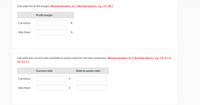 Calculate the profit margin. (Round answers to 1 decimal places, e.g. 15.2%.)
Profit margin
Carrefour
Wal-Mart
Calculate the current ratio and debt to assets ratios for the two companies. (Round answers to 2 decimal places, e.g. 15.21 or
15.21:1.)
Current ratio
Debt to assets ratio
Carrefour
:1
Wal-Mart
:1
