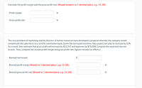 Calculate the profit margin and the gross profit rate. (Round answers to 1 decimal place, e.g. 15.2%)
Profit margin
%
Gross profit rate
%
The vice president of marketing and the director of human resources have developed a proposal whereby the company would
compensate the sales force on a strictly commission basis. Given the increased incentive, they expect net sales to increase by 15%.
As a result, they estimate that gross profit will increase by $51,767 and expenses by $75,008. Compute the expected new net
income. Then, compute the revised profit margin and gross profit rate. (Ignore income tax effects.)
Revised net income
Revised profit margin (Round to 1 decimal place, e.g. 15.2%)
Revised gross profit rate (Round to 1 decimal place, e.g. 15.2%)
%24
