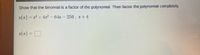 **Educational Exercise: Polynomial Factorization**

**Objective:** Show that the given binomial is a factor of the polynomial, then factor the polynomial completely.

**Problem Statement:**

Given the polynomial: 

\[ s(x) = x^4 + 4x^3 - 64x - 256 \]

and the binomial: 

\[ x + 4 \]

**Tasks:**

1. Demonstrate that \( x + 4 \) is a factor of \( s(x) \).
2. Factor the polynomial \( s(x) \) completely.

**Solution Approach:**

Start by using polynomial division or the Remainder Theorem to verify if \( x + 4 \) is a factor. If the remainder is zero, then \( x + 4 \) is a factor.

Proceed to factorize the polynomial completely by further breaking down the quotient obtained from the division process.

**Further Explanation:**

Explain each step of the division and factorization in detail, providing insights into methods used, such as synthetic division or long division for polynomials. 

Conclude with a fully factored expression of \( s(x) \).