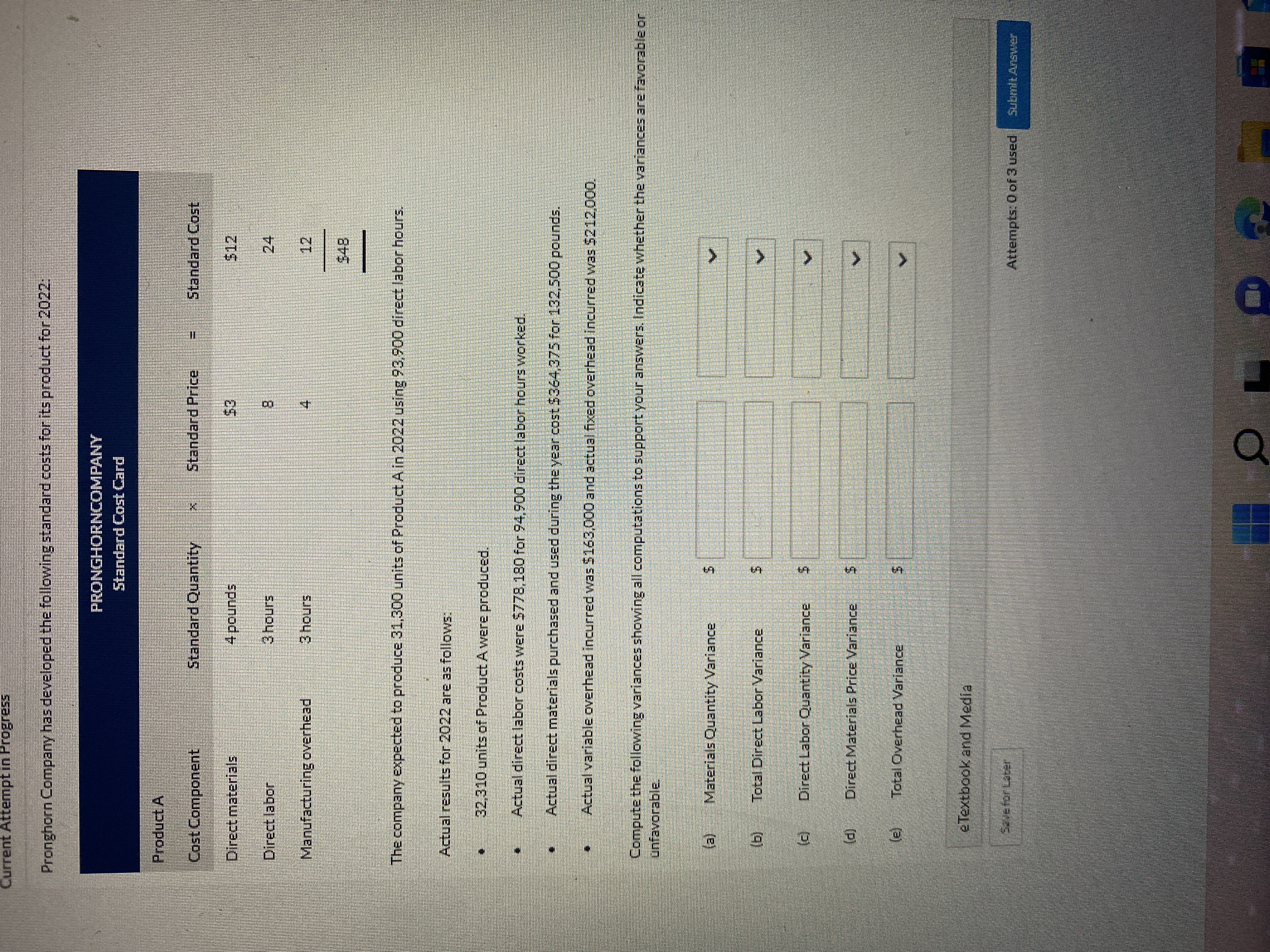 24
%24
%24
%24
%24
Current Attempt in Progress
Pronghorn Company has developed the following standard costs for its product for 2022:
PRONGHORNCOMPANY
Standard Cost Card
Product A
Cost Component
Standard Quantity
Standard Price
Standard Cost.
Direct materials,
$12
spunod
Direct labor
8.
Manufacturing overhead
3hours
12
4.
The company expected to produce 31,300 units of Product A in 2022 using 93,900 direct labor hours.
Actual results for 2022 are as follows:
32,310 units of Product A were produced.
Actual direct labor costs were $778,180 for 94,900 direct labor hours worked.
Actual direct materials purchased and used during the year cost $364,375 for 132,500 pounds.
Actual variable overhead incurred was $163,000 and actual fixed overhead incurred was 5212,000.
Compute the following variances showing all computations to support your answers. Indicate whether the variances are favorable or
unfavorable.
(e)
Materials Quantity Variance
()
Total Direct Labor Variance
(c)
Direct Labor Quantity Variance
(P)
Direct Materials Price Variance
Total Overhead Variance
e Textbook and Media
Szvefor Lacer
Attempts: 0 of 3 used
Submit Answer
