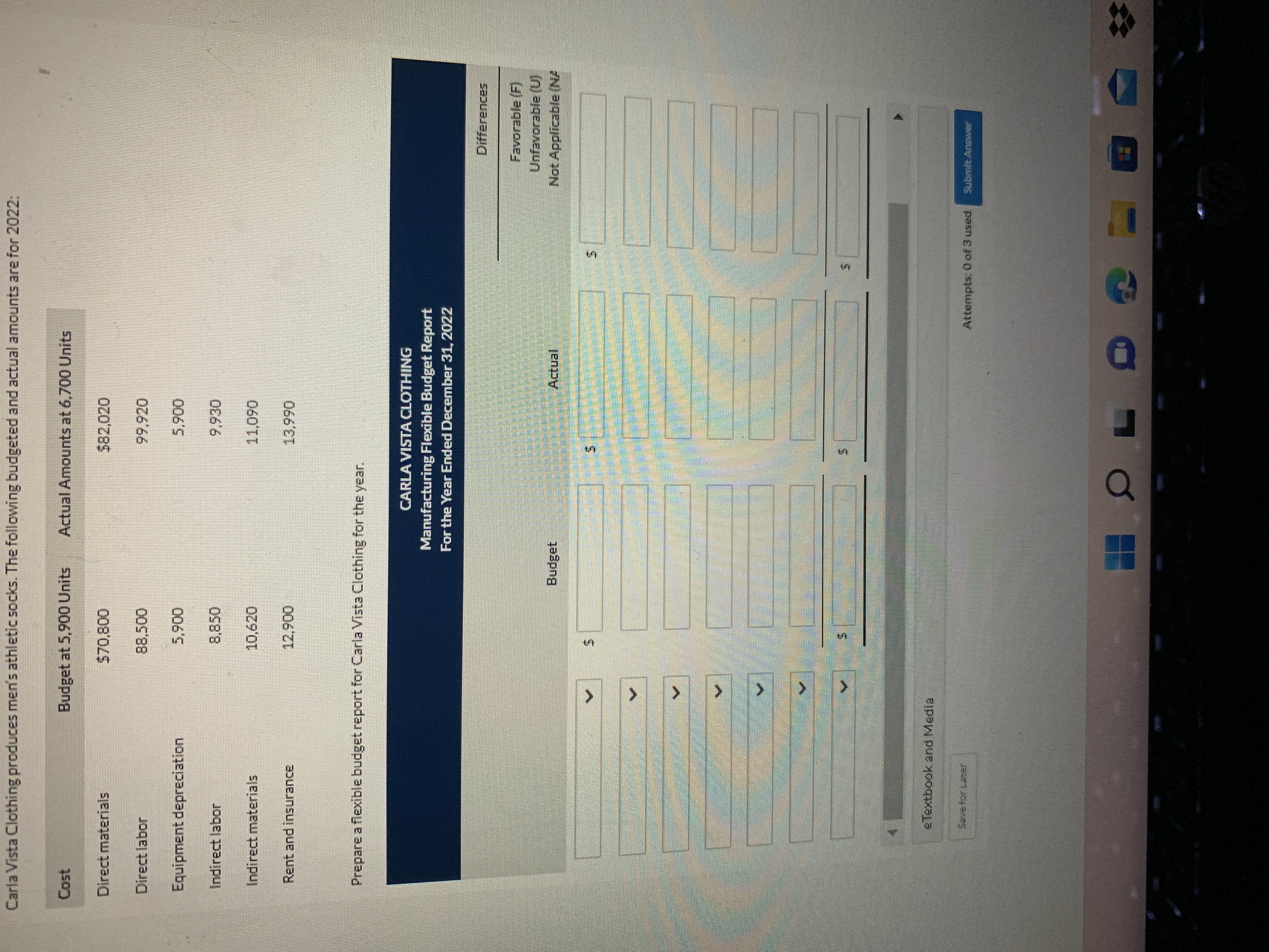 %24
%24
%24
%24
> > >
Carla Vista Clothing produces men's athletic socks. The following budgeted and actual amounts are for 2022:
Cost
Budget at 5,900 Units
Actual Amounts at 6,700 Units
Direct materials
282,020
Direct labor
Equipment depreciation
006'
Indirect labor
Indirect materials
10,620
060
Rent and insurance
006
Prepare a flexible budget report for Carla Vista Clothing for the year.
CARLA VISTA CLOTHING
Manufacturing Flexible Budget Report
For the Year Ended December 31, 2022
Differences
Favorable (F)
Unfavorable (U)
Not Applicable (NA
Budget
Actual
5.
5.
5.
eTextbook and Media
Attempts: 0 of 3 used
Submit Answer
