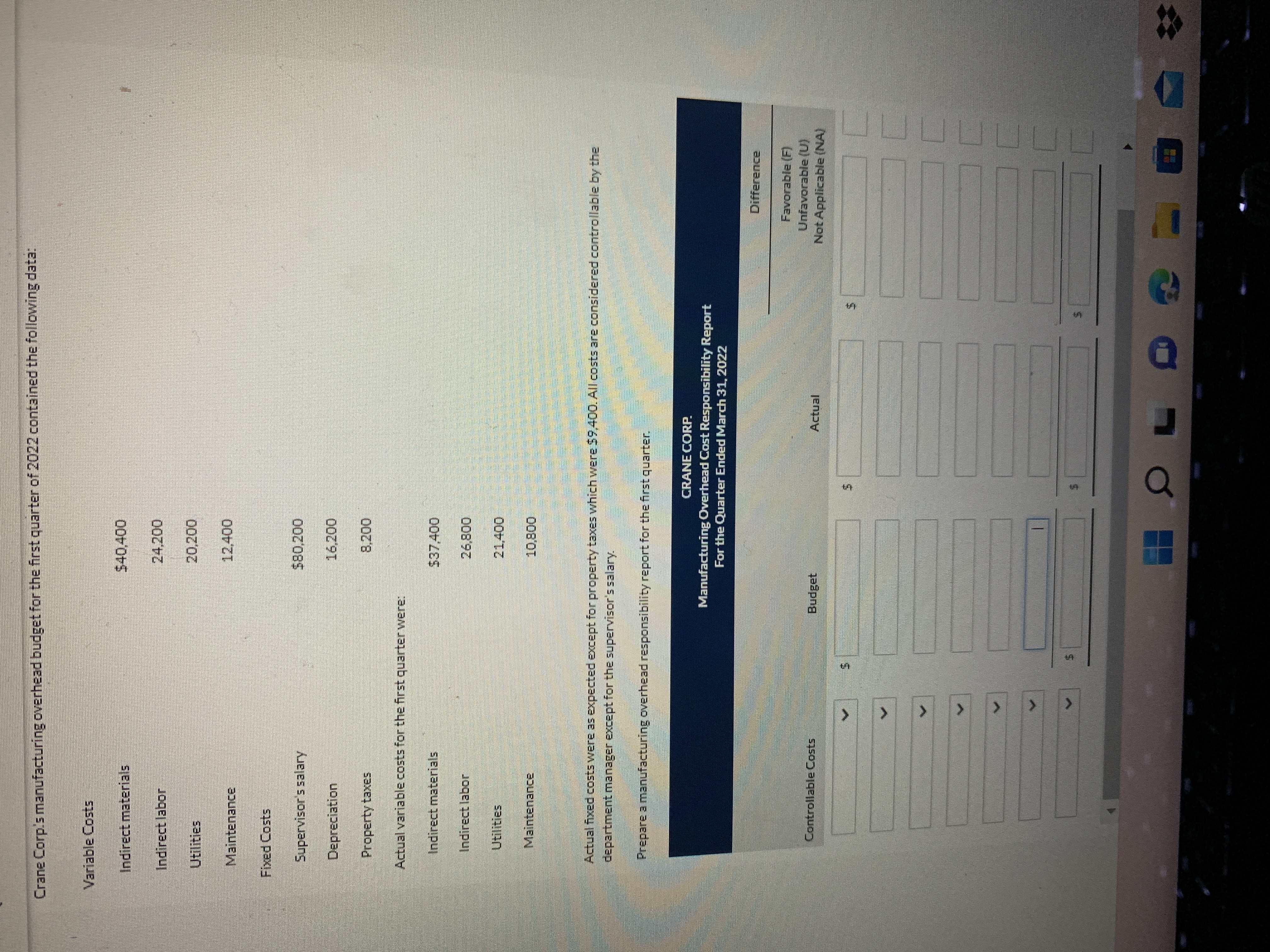 %24
%24
%24
%24
<.
<.
<.
Crane Corp's manufacturing overhead budget for the first quarter of 2022 contained the following data:
Variable Costs
Indirect materials
Indirect labor
24,200
Utilities
20,200
Maintenance
12,400
Fixed Costs
Supervisor's salary
Depreciation
16,200
Property taxes
8,200
Actual variable costs for the first quarterwere:
Indirect materials
$37,400
Indirect labor
26,800
Utilities
Maintenance
10,800
Actual fixed costs were as expected except for property taxes which were $9,400. All costs are considered controllable by the
department manager except for the supervisor's salary.
Prepare a manufacturing overhead responsibility report for the first quarter.
CRANE CORP.
Manufacturing Overhead Cost Responsibility Report
For the Quarter Ended March 31, 2022
Difference
Favorable (F)
Unfavorable (U)
Not Applicable (NA)
Controllable Costs
