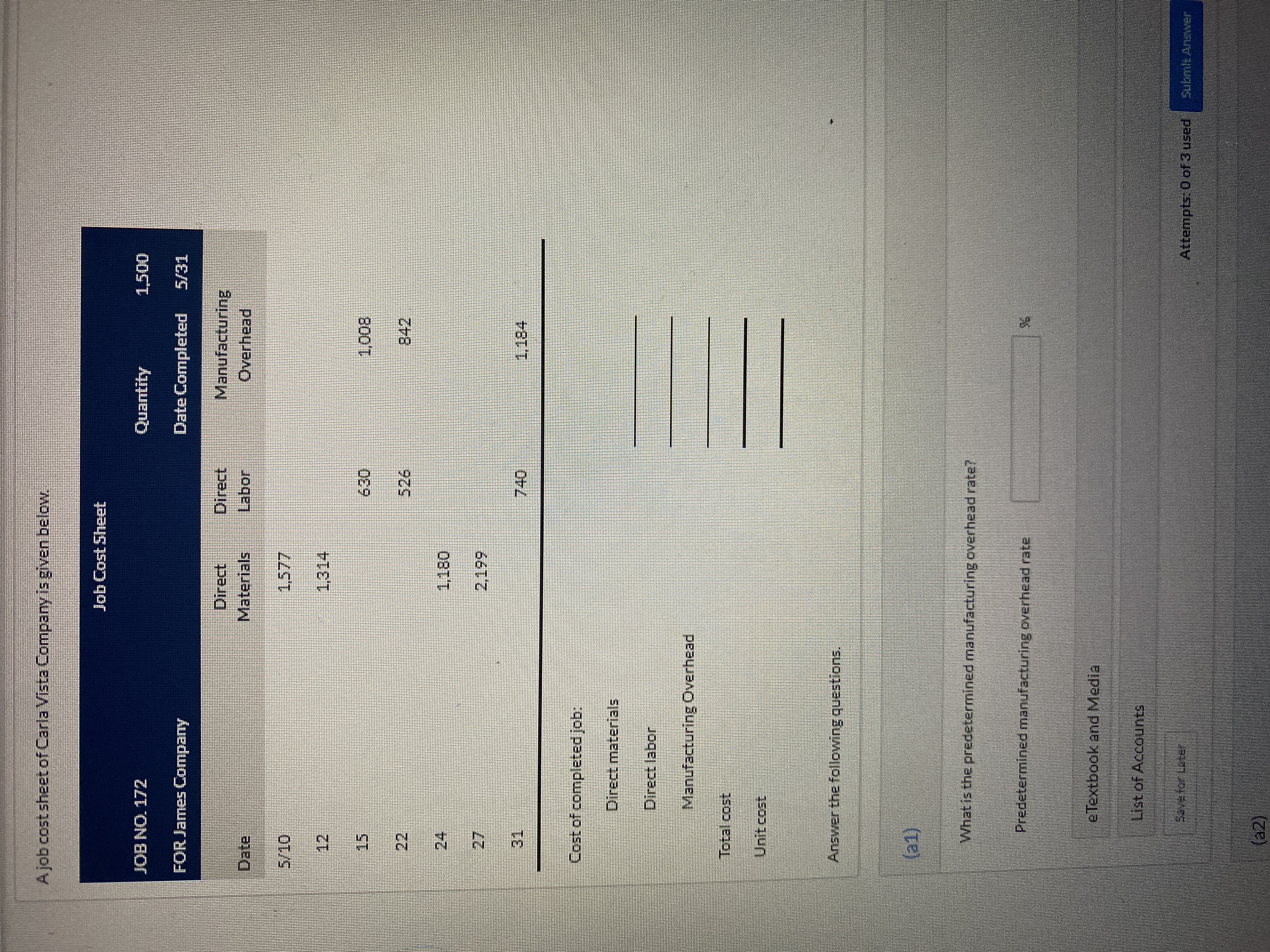 Ajob cost sheet of Carla Vista Company is given below.
Job Cost Sheet
JOB NO. 172
Quantity
FOR James Company
Date Completed
Direct,
Direct
Manufacturing
Date
Materials
Labor
Overhead
12
15
800
24
27.
31,
Cost of completed job:
Direct materials
Direct labor
Manufacturing Overhead
Total cost
Unit cost
Answer the following questions,
1)
What is the predetermined manufacturing overhead rate?
Predetermined manufacturing overhead rate
e Textbook and Media
List of Accounts
Attempts: 0 of 3 used
Submit Answer
2R తా ఉర్య ఇదిరా
(2)
