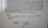 Methanol is synthesized from carbon monoxide and hydrogen in a catalytic reactor. The fresh feed
to the process contains 32.0 mole % CO, 64.0% H, and 4.0% N2. This stream is mixed with a
reeycle stream in a ratio 5 mol recycle/l mol fresh feed to produce the feed to the reactor, which
contains 13.0 mole% N2. A low single-pass conversion is attained in the reactor. The reactor
effluent goes to a condenser from which two streams emerge: a liquid product stream containing
all the methanol formed in the reactor, and a gas stream containing all the CO, H2, and N2 leaving
the reactor. The gas stream is split into two fractions: one is purged from the process, and the other
is the recycle stream that combines with the fresh feed to the reactor. For a methanol production
rate of 100 kmol/hr, Calculate the molar flow rate and composition of the purge gas, and the
overall and single-pass CO conversion.
-Explain why we include recycling and purging streams in these processes.
Fresh Feed
stream
n, (mol h)
n (mol CH OHh
reactor
cond.
32 mol CO
64 mol H,/h
4 mol Nh
13 mol N, mol
X, (mel N me)
K, (mol CO/ mol)
1, (mol H,/h)
(mol /h)
K, mol N, imol)
x (mol CO/ mol)
1-, tmol H,/hj)
Purge
