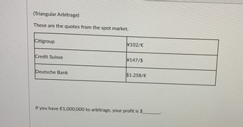 (Triangular Arbitrage)
These are the quotes from the spot market.
Citigroup
Credit Suisse
Deutsche Bank
¥102/€
¥147/$
$1.258/€
If you have €1,000,000 to arbitrage, your profit is $