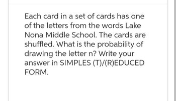 Each card in a set of cards has one
of the letters from the words Lake
Nona Middle School. The cards are
shuffled. What is the probability of
drawing the letter n? Write your
answer in SIMPLES (T)/(R)EDUCED
FORM.