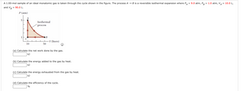 A
A 1.00-mol sample of an ideal monatomic gas is taken through the cycle shown in the figure. The process AB is a reversible isothermal expansion where P
90.0 L.
and VB
=
P (atm)
1
C
10
Isothermal
process
1
50
-V (liters)
(a) Calculate the net work done by the gas.
kJ
(b) Calculate the energy added to the gas by heat.
kJ
(c) Calculate the energy exhausted from the gas by heat.
KJ
(d) Calculate the efficiency of the cycle.
%
=
9.0 atm, PB
= 1.0 atm, VA = 10.0 L,