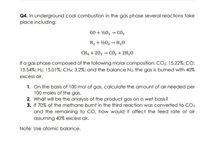 Q4. In underground coal combustion in the gas phase several reactions take
place including:
CO + ½02 → CO2
H2 + ½02 → H20
CH, + 202 → CO2 + 2H2O
If a gas phase composed of the following molar composition: CO2: 15.22%; CO:
13.54%; H2: 15.01%; CH4: 3.2%; and the balance N2, the gas is burned with 40%
excess air.
1. On the basis of 100 mol of gas, calculate the amount of air needed per
100 moles of the gas.
2. What will be the analysis of the product gas on a wet basis?
3. If 70% of the methane burnt in the third reaction was converted to CO2
and the remaining to CO, how would it affect the feed rate of air
assuming 40% excess air.
Note: Use atomic balance.
