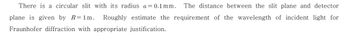 There is a circular slit with its radius a = 0.1mm. The distance between the slit plane and detector
plane is given by R=1m. Roughly estimate the requirement of the wavelength of incident light for
Fraunhofer diffraction with appropriate justification.