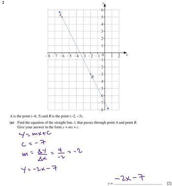 2
4-
3-
1-
-8
-6-5-4 3-2
B
4-
5-
A is the point (-6, 5) and B is the point (-2,-3)..
(a) Find the equation of the straight line. 1, that passes through point A and point B.
Give your answer in the form y = mx + c.
4=mx+c
6=-7
m = xy
Дх
4
=
-2
-2
Y=-2x-7
y=
-2x-7
[2]