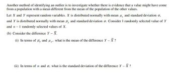 Another method of identifying an outlier is to investigate whether there is evidence that a value might have come
from a population with a mean different from the mean of the population of the other values.
Let X and Y represent random variables. X is distributed normally with mean μ, and standard deviation σ,
and Y is distributed normally with mean H, and standard deviation σ. Consider 1 randomly selected value of Y
and n-1 randomly selected values of X.
(b) Consider the difference Y - X.
(i) In terms of y and x, what is the mean of the difference Y-X?
(ii) In terms of n and σ, what is the standard deviation of the difference Y-X?