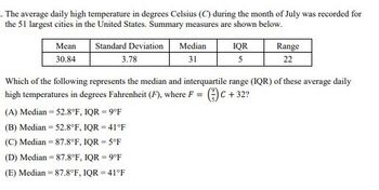 The average daily high temperature in degrees Celsius (C) during the month of July was recorded for
the 51 largest cities in the United States. Summary measures are shown below.
Mean
30.84
Standard Deviation
3.78
Median
IQR
31
5
Range
22
Which of the following represents the median and interquartile range (IQR) of these average daily
high temperatures in degrees Fahrenheit (F), where F = (3) C + 32?
(A) Median = 52.8°F, IQR = 9°F
(B) Median = 52.8°F, IQR = 41°F
(C) Median 87.8°F, IQR = 5°F
(D) Median = 87.8°F, IQR = 9°F
(E) Median 87.8°F, IQR = 41°F