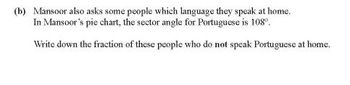 (b) Mansoor also asks some people which language they speak at home.
In Mansoor's pie chart, the sector angle for Portuguese is 108°.
Write down the fraction of these people who do not speak Portuguese at home.