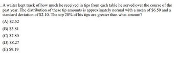 . A waiter kept track of how much he received in tips from each table he served over the course of the
past year. The distribution of these tip amounts is approximately normal with a mean of $6.50 and a
standard deviation of $2.10. The top 20% of his tips are greater than what amount?
(A) $2.52
(B) $3.81
(C) $7.80
(D) $8.27
(E) $9.19