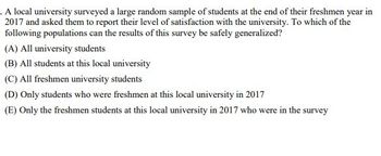 . A local university surveyed a large random sample of students at the end of their freshmen year in
2017 and asked them to report their level of satisfaction with the university. To which of the
following populations can the results of this survey be safely generalized?
(A) All university students
(B) All students at this local university
(C) All freshmen university students
(D) Only students who were freshmen at this local university in 2017
(E) Only the freshmen students at this local university in 2017 who were in the survey