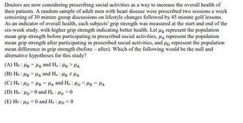 Doctors are now considering prescribing social activities as a way to increase the overall health of
their patients. A random sample of adult men with heart disease were prescribed two sessions a week
consisting of 30 minute group discussions on lifestyle changes followed by 45 minute golf lessons.
As an indicator of overall health, each subjects' grip strength was measured at the start and end of the
six-week study, with higher grip strength indicating better health. Let μg represent the population
mean grip strength before participating in prescribed social activities, μA represent the population
mean grip strength after participating in prescribed social activities, and μ represent the population
mean difference in grip strength (before-after). Which of the following would be the null and
alternative hypotheses for this study?
(A) Ho HB HA and H.: HB>HA
(B) Ho MBA and H.: HB #HA
(C) Ho Mp MB -HA and H. HD <HB-HA
(D) Ho: p>0 and H.: μp=0
(E) Hop 0 and Ha: p<0