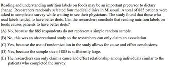 Reading and understanding nutrition labels on foods may be an important precursor to dietary
change. Researchers randomly selected four medical clinics in Missouri. A total of 885 patients were
asked to complete a survey while waiting to see their physicians. The study found that those who
read labels tended to have better diets. Can the researchers conclude that reading nutrition labels on
foods causes patients to have better diets?
(A) No, because the 885 respondents do not represent a simple random sample.
(B) No, this was an observational study so the researchers can only claim an association.
(C) Yes, because the use of randomization in the study allows for cause and effect conclusions.
(D) Yes, because the sample size of 885 is sufficiently large.
(E) The researchers can only claim a cause and effect relationship among individuals similar to the
patients who completed the survey.