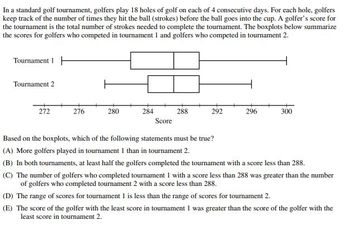 In a standard golf tournament, golfers play 18 holes of golf on each of 4 consecutive days. For each hole, golfers
keep track of the number of times they hit the ball (strokes) before the ball goes into the cup. A golfer's score for
the tournament is the total number of strokes needed to complete the tournament. The boxplots below summarize
the scores for golfers who competed in tournament 1 and golfers who competed in tournament 2.
Tournament H
Tournament 2
272
276
280
284
288
292
296
300
Score
Based on the boxplots, which of the following statements must be true?
(A) More golfers played in tournament 1 than in tournament 2.
(B) In both tournaments, at least half the golfers completed the tournament with a score less than 288.
(C) The number of golfers who completed tournament 1 with a score less than 288 was greater than the number
of golfers who completed tournament 2 with a score less than 288.
(D) The range of scores for tournament 1 is less than the range of scores for tournament 2.
(E) The score of the golfer with the least score in tournament 1 was greater than the score of the golfer with the
least score in tournament 2.