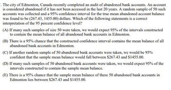 . The city of Edmonton, Canada recently completed an audit of abandoned bank accounts. An account
is considered abandoned if it has not been accessed in the last 20 years. A random sample of 50 such
accounts was collected and a 95% confidence interval for the true mean abandoned account balance
was found to be (267.43, 1455.00) dollars. Which of the following statements is a correct
interpretation of the 95 percent confidence level?
(A) If many such samples of size 50 were taken, we would expect 95% of the intervals constructed
to contain the mean balance of all abandoned bank accounts in Edmonton.
(B) There is a 95% chance that the constructed confidence interval contains the mean balance of all
abandoned bank accounts in Edmonton.
(C) If another random sample of 50 abandoned bank accounts were taken, we would be 95%
confident that the sample mean balance would fall between $267.43 and $1455.00.
(D) If many such samples of 50 abandoned bank accounts were taken, we would expect 95% of the
intervals constructed to contain the sample mean balance.
(E) There is a 95% chance that the sample mean balance of these 50 abandoned bank accounts in
Edmonton lies between $267.43 and $1455.00.