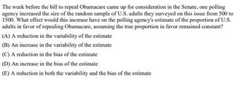 The week before the bill to repeal Obamacare came up for consideration in the Senate, one polling
agency increased the size of the random sample of U.S. adults they surveyed on this issue from 500 to
1500. What effect would this increase have on the polling agency's estimate of the proportion of U.S.
adults in favor of repealing Obamacare, assuming the true proportion in favor remained constant?
(A) A reduction in the variability of the estimate
(B) An increase in the variability of the estimate
(C) A reduction in the bias of the estimate
(D) An increase in the bias of the estimate
(E) A reduction in both the variability and the bias of the estimate