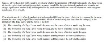 Suppose a hypothesis test will be used to investigate whether the proportion of United States adults who have been a
victim of a cybercrime, such as identity theft, is greater than 0.25. Suppose that the hypothesis test is conducted
using a significance level of 0.05 and the power of the test is determined for a specific alternative value using the
significance level of 0.05.
If the significance level of the hypothesis test is changed to 0.01 and the power of the test is computed for the same
alternative value using a significance level of 0.01, which of the following best describes the change(s) to the
probability of a Type I error and the power of the test?
(A) The probability of a Type I error would decrease, and the power of the test would stay the same.
(B) The probability of a Type I error would decrease, and the power of the test would increase.
(C) The probability of a Type I error would decrease, and the power of the test would decrease.
(D) The probability of a Type I error would increase, and the power of the test would increase.
(E) The probability of a Type I error would increase, and the power of the test would decrease.