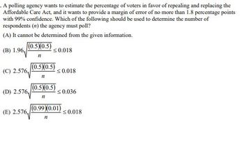 . A polling agency wants to estimate the percentage of voters in favor of repealing and replacing the
Affordable Care Act, and it wants to provide a margin of error of no more than 1.8 percentage points
with 99% confidence. Which of the following should be used to determine the number of
respondents (n) the agency must poll?
(A) It cannot be determined from the given information.
(0.5)(0.5)
n
(0.5)(0.5)
<0.018
(B) 1.96
(C) 2.576
<0.018
n
(0.5)(0.5)
(D) 2.576
<0.036
n
(E) 2.576,
(0.99 (0.01)
11
<0.018