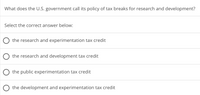 What does the U.S. government call its policy of tax breaks for research and development?
Select the correct answer below:
O the research and experimentation tax credit
O the research and development tax credit
O the public experimentation tax credit
the development and experimentation tax credit
